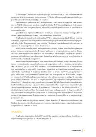 O sistema HACCP tem como finalidade principal o controle dos PCC. Caso for identificado um
perigo que deva ser controlado, porém nenhum PCC tenha sido encontrado, deve-se considerar a
possibilidade de reformulação da etapa do processo.
      Deve-se aplicar o sistema HACCP separadamente a cada operação específica. Pode ocorrer
que, os PCC identificados em um dado exemplo do Código de Práticas de Higiene do Codex, quan-
do aplicados em uma situação específica, não sejam os únicos identificados ou se comportem de
natureza diferente.
      Quando houver alguma modificação no produto, no processo ou em qualquer etapa, deve-se
revisar a aplicação do sistema HACCP e efetuar os ajustes necessários.
      A aplicação dos princípios do sistema HACCP deve ser de responsabilidade de cada empresa.
Entretanto, os governos e o setor produtivo reconhecem que pode haver obstáculos que impeçam a
aplicação efetiva desse sistema por cada empresa. Tal situação é particularmente relevante para as
empresas de pequeno porte e ou menos desenvolvidas.
      Ainda que se reconheça que, ao implementar o sistema HACCP, uma flexibilização apro-
priada à empresa seja importante, devem ser aplicados os sete princípios nos quais o sistema
se baseia. Essa flexibilização deve levar em consideração a natureza da atividade e o porte da
empresa, incluindo os recursos humanos e financeiros, a infra-estrutura, os procedimentos, os
conhecimentos e as limitações práticas.
      As empresas de pequeno porte e ou menos desenvolvidas nem sempre dispõem dos re-
cursos e conhecimentos especializados necessários para desenvolver e implementar um plano
HACCP efetivo. Em tais casos, deve ser obtido assessoramento especializado de outras fontes,
que podem incluir as associações comerciais e industriais, os especialistas independentes e as
autoridades reguladoras. A literatura científica sobre o sistema HACCP e, em particular, os
guias elaborados e dirigidos especificamente para um setor podem ser de utilidade. Um guia
do sistema HACCP elaborado por especialistas, referente ao processo ou ao tipo de operação,
pode ser uma ferramenta útil para as empresas durante o planejamento e a implementação do
plano HACCP. Quando as empresas utilizam os guias de HACCP elaborados por especialistas, é
fundamental que os mesmos sejam específicos para os alimentos e ou processos em consideração.
No documento FAO/OMS (em fase de elaboração), “Obstacles to the Application of HACCP,
Particularly in Small and Less Developed Businesses, and Approaches to Overcome them”,
será encontrada informação detalhada sobre os obstáculos para a implementação do sistema,
em particular nas empresas de pequeno porte e ou menos desenvolvidas, e as recomendações
para superá-los.
      Contudo, a eficácia de qualquer sistema HACCP dependerá de adequado conhecimento e ha-
bilidade dos gerentes e dos funcionários sobre o mesmo e, portanto, requer a capacitação constante
dos profissionais em todos os níveis.


aPliCaÇÃo
      A aplicação dos princípios do HACCP consiste das seguintes tarefas, conforme identificado na
Seqüência Lógica de Aplicação do HACCP (Diagrama 1):




                                                                                   Codex Alimentarius   3
 