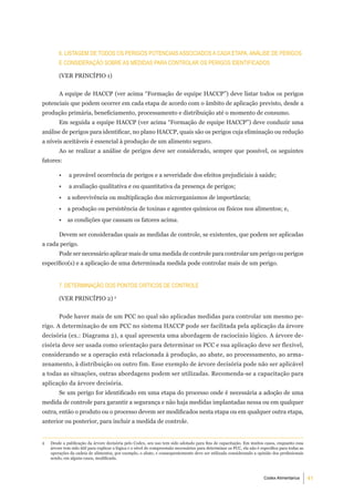 6. liStagem de todoS oS PerigoS PotenCiaiS aSSoCiadoS a Cada etaPa, análiSe de PerigoS
        e ConSideraÇÃo Sobre aS medidaS Para Controlar oS PerigoS identiFiCadoS

        (VER PRINCÍPIO 1)


        A equipe de HACCP (ver acima “Formação de equipe HACCP”) deve listar todos os perigos
potenciais que podem ocorrer em cada etapa de acordo com o âmbito de aplicação previsto, desde a
produção primária, beneficiamento, processamento e distribuição até o momento de consumo.
        Em seguida a equipe HACCP (ver acima “Formação de equipe HACCP”) deve conduzir uma
análise de perigos para identificar, no plano HACCP, quais são os perigos cuja eliminação ou redução
a níveis aceitáveis é essencial à produção de um alimento seguro.
        Ao se realizar a análise de perigos deve ser considerado, sempre que possível, os seguintes
fatores:

        •     a provável ocorrência de perigos e a severidade dos efeitos prejudiciais à saúde;
        •     a avaliação qualitativa e ou quantitativa da presença de perigos;
        •    a sobrevivência ou multiplicação dos microrganismos de importância;
        •    a produção ou persistência de toxinas e agentes químicos ou físicos nos alimentos; e,
        •    as condições que causam os fatores acima.

        Devem ser consideradas quais as medidas de controle, se existentes, que podem ser aplicadas
a cada perigo.
        Pode ser necessário aplicar mais de uma medida de controle para controlar um perigo ou perigos
específico(s) e a aplicação de uma determinada medida pode controlar mais de um perigo.


        7. determinaÇÃo doS PontoS CrÍtiCoS de Controle

        (VER PRINCÍPIO 2) 2


        Pode haver mais de um PCC no qual são aplicadas medidas para controlar um mesmo pe-
rigo. A determinação de um PCC no sistema HACCP pode ser facilitada pela aplicação da árvore
decisória (ex.: Diagrama 2), a qual apresenta uma abordagem de raciocínio lógico. A árvore de-
cisória deve ser usada como orientação para determinar os PCC e sua aplicação deve ser flexível,
considerando se a operação está relacionada à produção, ao abate, ao processamento, ao arma-
zenamento, à distribuição ou outro fim. Esse exemplo de árvore decisória pode não ser aplicável
a todas as situações, outras abordagens podem ser utilizadas. Recomenda-se a capacitação para
aplicação da árvore decisória.
        Se um perigo for identificado em uma etapa do processo onde é necessária a adoção de uma
medida de controle para garantir a segurança e não haja medidas implantadas nessa ou em qualquer
outra, então o produto ou o processo devem ser modificados nesta etapa ou em qualquer outra etapa,
anterior ou posterior, para incluir a medida de controle.


2   Desde a publicação da árvore decisória pelo Codex, seu uso tem sido adotado para fins de capacitação. Em muitos casos, enquanto essa
    árvore tem sido útil para explicar a lógica e o nível de compreensão necessários para determinar os PCC, ela não é específica para todas as
    operações da cadeia de alimentos, por exemplo, o abate, e consequentemente deve ser utilizada considerando a opinião dos profissionais
    sendo, em alguns casos, modificada.



                                                                                                                         Codex Alimentarius       41
 