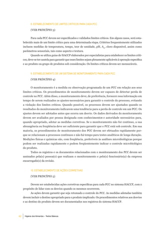 8. eStabeleCimento de limiteS CrÍtiCoS Para Cada PCC

            (VER PRINCÍPIO 3)


            Para cada PCC devem ser especificados e validados limites críticos. Em alguns casos, será esta-
     belecido mais de um limite crítico para uma determinada etapa. Critérios frequentemente utilizados
     incluem medidas de temperatura, tempo, teor de umidade, pH, Aw, cloro disponível, assim como
     parâmetros sensoriais, tais como aspecto e textura.
            Quando se utiliza guias de HACCP elaborados por especialistas para estabelecer os limites críti-
     cos, deve-se ter cautela para garantir que esses limites sejam plenamente aplicáveis à operação específica
     e ao produto ou grupo de produtos sob consideração. Os limites críticos devem ser mensuráveis.


            9. eStabeleCimento de um SiStema de monitoramento Para Cada PCC

            (VER PRINCÍPIO 4)


            O monitoramento é a medida ou observação programada de um PCC em relação aos seus
     limites críticos. Os procedimentos de monitoramento devem ser capazes de detectar perda de
     controle no PCC. Além disso, o monitoramento deve, de preferência, fornecer essa informação em
     tempo de serem realizados os ajustes necessários para garantir o controle do processo, evitando
     a violação dos limites críticos. Quando possível, os processos devem ser ajustados quando os
     resultados do monitoramento indicarem uma tendência para a perda de controle em um PCC. Os
     ajustes devem ser adotados antes que ocorra um desvio. Os dados derivados do monitoramento
     devem ser avaliados por pessoa designada com conhecimentos e autoridade necessários para,
     quando apropriado, adotar as medidas corretivas. Se o monitoramento não for contínuo, a sua
     abrangência ou freqüência deve ser suficiente para garantir que o PCC está sob controle. Em sua
     maioria, os procedimentos de monitoramento dos PCC devem ser efetuados rapidamente por-
     que se relacionam a processos contínuos e não há tempo para testes analíticos de longa duração.
     Medições físicas e químicas são, com freqüência, preferíveis às análises microbiológicas porque
     podem ser realizadas rapidamente e podem freqüentemente indicar o controle microbiológico
     do produto.
            Todos os registros e os documentos relacionados com o monitoramento dos PCC devem ser
     assinados pela(s) pessoa(s) que realizam o monitoramento e pelo(s) funcionário(a) da empresa
     encarregado(s) da revisão.


            10. eStabeleCimento de aÇÕeS CorretiVaS

            (VER PRINCÍPIO 5)


            Devem ser estabelecidas ações corretivas específicas para cada PCC no sistema HACCP, com o
     propósito de lidar com os desvios quando os mesmos ocorrerem.
            As ações devem garantir que seja retomado o controle do PCC. As medidas adotadas também
     devem incluir o destino apropriado para o produto implicado. Os procedimentos relativos aos desvios
     e ao destino do produto devem ser documentados nos registros do sistema HACCP.




42    Higiene dos Alimentos – Textos Básicos
 