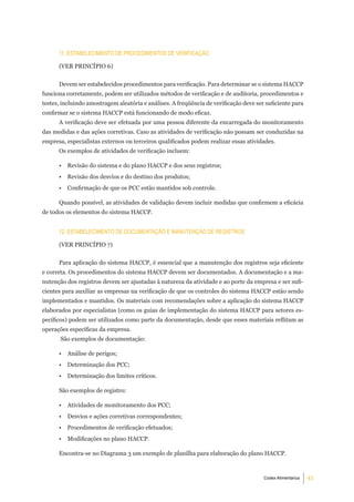 11. eStabeleCimento de ProCedimentoS de VeriFiCaÇÃo

      (VER PRINCÍPIO 6)


      Devem ser estabelecidos procedimentos para verificação. Para determinar se o sistema HACCP
funciona corretamente, podem ser utilizados métodos de verificação e de auditoria, procedimentos e
testes, incluindo amostragem aleatória e análises. A freqüência de verificação deve ser suficiente para
confirmar se o sistema HACCP está funcionando de modo eficaz.
      A verificação deve ser efetuada por uma pessoa diferente da encarregada do monitoramento
das medidas e das ações corretivas. Caso as atividades de verificação não possam ser conduzidas na
empresa, especialistas externos ou terceiros qualificados podem realizar essas atividades.
      Os exemplos de atividades de verificação incluem:

      •   Revisão do sistema e do plano HACCP e dos seus registros;
      •   Revisão dos desvios e do destino dos produtos;
      •   Confirmação de que os PCC estão mantidos sob controle.

      Quando possível, as atividades de validação devem incluir medidas que confirmem a eficácia
de todos os elementos do sistema HACCP.


      12. eStabeleCimento de doCumentaÇÃo e manutenÇÃo de regiStroS

      (VER PRINCÍPIO 7)


      Para aplicação do sistema HACCP, é essencial que a manutenção dos registros seja eficiente
e correta. Os procedimentos do sistema HACCP devem ser documentados. A documentação e a ma-
nutenção dos registros devem ser ajustadas à natureza da atividade e ao porte da empresa e ser sufi-
cientes para auxiliar as empresas na verificação de que os controles do sistema HACCP estão sendo
implementados e mantidos. Os materiais com recomendações sobre a aplicação do sistema HACCP
elaborados por especialistas (como os guias de implementação do sistema HACCP para setores es-
pecíficos) podem ser utilizados como parte da documentação, desde que esses materiais reflitam as
operações específicas da empresa.
       São exemplos de documentação:

      •   Análise de perigos;
      •   Determinação dos PCC;
      •   Determinação dos limites críticos.

      São exemplos de registro:

      •   Atividades de monitoramento dos PCC;
      •   Desvios e ações corretivas correspondentes;
      •   Procedimentos de verificação efetuados;
      •   Modificações no plano HACCP.

      Encontra-se no Diagrama 3 um exemplo de planilha para elaboração do plano HACCP.



                                                                                       Codex Alimentarius   43
 