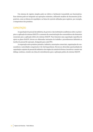 Um sistema de registro simples pode ser efetivo e facilmente transmitido aos funcionários.
     Esse sistema pode ser integrado nas operações existentes, utilizando modelos de documentos já dis-
     poníveis, como as faturas de expedição e as listas de controle utilizadas para registrar, por exemplo,
     a temperatura dos produtos.



     CaPaCitaÇÃo
            A capacitação do pessoal da indústria, do governo e das instituições acadêmicas sobre os princí-
     pios e a aplicação do sistema HACCP e o aumento da conscientização dos consumidores são elementos
     essenciais para a aplicação efetiva do sistema HACCP. Para fomentar uma capacitação específica de
     apoio ao plano HACCP, devem ser elaboradas instruções de trabalho e procedimentos definindo as
     tarefas do pessoal de operação, designado para cada PCC.
            A cooperação entre produtor primário, indústria, associações comerciais, organizações de con-
     sumidores e autoridades competentes é de vital importância. Devem ser oferecidas oportunidades de
     capacitação conjunta do pessoal da indústria e dos órgãos de controle de forma a incentivar e manter um
     diálogo contínuo, criando um clima de entendimento para a aplicação prática do sistema HACCP.




44    Higiene dos Alimentos – Textos Básicos
 