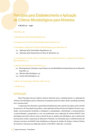 Princípios para estabelecimento e aplicação
     de Critérios microbiológicos para alimentos
            CAC/GL 21 – 1997


     Introdução, 48


     1. Definição de Critérios Microbiológicos, 49


     2. Componentes de Critérios Microbiológicos para Alimentos, 49


     3. Finalidades e Aplicação de Critérios Microbiológicos para Alimentos, 49
        3.1 Aplicação pelas Autoridades Reguladoras, 50
        3.2 Aplicação pelos Empresários do Setor de Alimentos, 50


     4. Considerações Gerais sobre os Princípios para Estabelecimento e Aplicação de Critérios
     Microbiológicos, 51


     5. Aspectos Microbiológicos dos Critérios, 51
        5.1. Microrganismos, Parasitas e suas Toxinas ou seus Metabólitos de Importância em um Alimento
              Específico, 51
        5.2. Métodos Microbiológicos, 52
        5.3. Limites Microbiológicos, 52


     6. Planos de Amostragem, Métodos e Manuseio, 52


     7. Relatório, 53



     introduÇÃo
            Estes Princípios têm por objetivo oferecer diretrizes para o estabelecimento e a aplicação de
     critérios microbiológicos para os alimentos em qualquer ponto da cadeia, desde a produção primária
     até o consumo final.
            A segurança dos alimentos é garantida principalmente pelo controle da origem, pelo controle
     do processo e da formulação do produto, e pela aplicação de Boas Praticas de Higiene durante a pro-
     dução, o processamento (incluindo a rotulagem), a manipulação, a distribuição, o armazenamento,
     a comercialização, a preparação e o uso, em combinação com a aplicação do sistema HACCP. Essa
     abordagem preventiva oferece maior controle do que as análises microbiológicas, pois a eficácia das
     mesmas para avaliar a segurança de alimentos é limitada. As orientações para o estabelecimento de
     sistemas com base em HACCP estão detalhadas no Sistema de Análise de Perigos e Pontos Críticos
     de Controle e Guia para sua Aplicação (Anexo a CAC/RCP 1-1969, Rev. 4 (2003)).


48    Higiene dos Alimentos – Textos Básicos
 