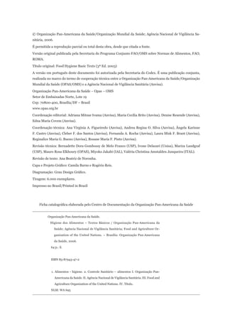 © Organização Pan-Americana da Saúde/Organização Mundial da Saúde; Agência Nacional de Vigilância Sa-
nitária, 2006.
É permitida a reprodução parcial ou total desta obra, desde que citada a fonte.
Versão original publicada pela Secretaria do Programa Conjunto FAO/OMS sobre Normas de Alimentos, FAO,
ROMA.
Título original: Food Hygiene Basic Texts (3ª Ed. 2003)
A versão em português deste documento foi autorizada pela Secretaria do Codex. É uma publicação conjunta,
realizada no marco do termo de cooperação técnica entre a Organização Pan-Americana da Saúde/Organização
Mundial da Saúde (OPAS/OMS) e a Agência Nacional de Vigilância Sanitária (Anvisa).
Organização Pan-Americana da Saúde – Opas – OMS
Setor de Embaixadas Norte, Lote 19
Cep: 70800-400, Brasília/DF – Brasil
www.opas.org.br
Coordenação editorial: Adriana Mitsue Ivama (Anvisa), Maria Cecília Brito (Anvisa), Denise Resende (Anvisa),
Edna Maria Covem (Anvisa).
Coordenação técnica: Ana Virgínia A. Figueiredo (Anvisa), Andrea Regina O. Silva (Anvisa), Ângela Karinne
F. Castro (Anvisa), Cleber F. dos Santos (Anvisa), Fernanda A. Rocha (Anvisa), Laura Misk F. Brant (Anvisa),
Reginalice Maria G. Bueno (Anvisa), Rosane Maria F. Pinto (Anvisa).
Revisão técnica: Bernadette Dora Gombossy de Melo Franco (USP), Ivone Delazari (Unisa), Mariza Landgraf
(USP), Mauro Rosa Elkhoury (OPAS), Miyoko Jakabi (IAL), Valéria Christina Amstalden Junqueira (ITAL).
Revisão de texto: Ana Beatriz de Noronha.
Capa e Projeto Gráfico: Camila Burns e Rogério Reis.
Diagramação: Grau Design Gráfico.
Tiragem: 6.000 exemplares.
Impresso no Brasil/Printed in Brazil




    Ficha catalográfica elaborada pelo Centro de Documentação da Organização Pan-Americana da Saúde


          Organização Pan-Americana da Saúde.

           Higiene dos Alimentos – Textos Básicos / Organização Pan-Americana da

                 Saúde; Agência Nacional de Vigilância Sanitária; Food and Agriculture Or-

                 ganization of the United Nations. – Brasília: Organização Pan-Americana

                 da Saúde, 2006.

            64 p.: il.



            ISBN 85-87943-47-2



            1. Alimentos - higiene. 2. Controle Sanitário – alimentos I. Organização Pan-

                 Americana da Saúde. II. Agência Nacional de Vigilância Sanitária. III. Food and

                 Agriculture Organization of the United Nations. IV. Título.

            NLM: WA 695
 