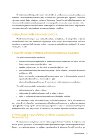 Os critérios microbiológicos devem ser estabelecidos de acordo com esses princípios e baseados
na análise e assessoramento científicos e na análise de risco apropriada para o produto alimentício
e seu uso, quando dados suficientes estiverem disponíveis. Os critérios microbiológicos devem ser
elaborados de forma transparente, cumprindo com os requisitos necessários para o comércio eqüita-
tivo, devendo ser periodicamente revisados para comprovar sua relevância em relação aos patógenos
emergentes, alterações tecnológicas e novos conhecimentos científicos.


1.deFiniÇÃo de CritÉrioS miCrobiolÓgiCoS
      O critério microbiológico para o alimento define a aceitabilidade de um produto ou de um
lote de alimentos, com base na ausência ou presença, ou no número de microrganismos, incluindo
parasitas, e ou na quantidade das suas toxinas e ou dos seus metabólitos por unidade(s) de massa,
volume, área ou lote.


2. ComPonenteS de CritÉrioS miCrobiolÓgiCoS Para alimentoS
      Um critério microbiológico consiste de:

      •   determinação dos microrganismos de importância e ou de suas toxinas ou de seus metabó-
          litos e o motivo dessa importância (ver § 5.1);
      •   métodos analíticos para sua detecção e ou quantificação (ver § 5.2);
      •   plano que defina o número de amostras de campo a serem coletadas e o tamanho da unidade
          analítica (ver § 6);
      •   limites microbiológicos considerados apropriados para o alimento no(s) ponto(s)
          especificado(s) da cadeia de alimentos (ver § 5.3);
      •   número de unidades analíticas que devem estar em conformidade com esses limites.

      Um critério microbiológico também deve estabelecer:

      •   o alimento ao qual se aplica o critério;
      •   o(s) ponto(s) da cadeia de alimentos onde se aplica o critério;
      •   todas as medidas a serem tomadas quando o critério não for atendido.

      Ao se aplicar um critério microbiológico para avaliação de produtos, a fim de utilizar os recur-
sos e a mão-de-obra da melhor maneira possível, é fundamental que apenas as análises apropriadas
sejam aplicadas (ver § 5) àqueles alimentos e naqueles pontos da cadeia de alimentos que ofereçam os
maiores benefícios para proporcionar ao consumidor um alimento seguro e adequado ao consumo.


3. FinalidadeS e aPliCaÇÃo doS CritÉrioS miCrobiolÓgiCoS
Para alimentoS
      Os critérios microbiológicos podem ser utilizados para formular requisitos de projetos e para
indicar, quando apropriado, as condições microbiológicas requeridas para a matéria-prima, os ingre-
dientes e os produtos acabados, em qualquer etapa da cadeia de alimentos. Os critérios podem ser


                                                                                      Codex Alimentarius   4
 