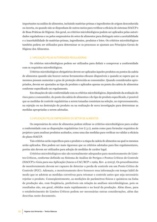 importantes na análise de alimentos, incluindo matérias-primas e ingredientes de origem desconhecida
     ou incerta, ou quando não se disponham de outros meios para verificar a eficácia de sistemas HACCP e
     de Boas Práticas de Higiene. Em geral, os critérios microbiológicos podem ser aplicados pelas autori-
     dades reguladoras e ou pelos empresários do setor de alimentos para distinguir entre a aceitabilidade
     e a inaceitabilidade de matérias-primas, ingredientes, produtos e lotes. Os critérios microbiológicos
     também podem ser utilizados para determinar se os processos se ajustam aos Princípios Gerais de
     Higiene dos Alimentos.


            3.1 aPliCaÇÃo PelaS autoridadeS reguladoraS

            Os critérios microbiológicos podem ser utilizados para definir e comprovar a conformidade
     com os requisitos microbiológicos.
            Critérios microbiológicos obrigatórios devem ser aplicados àqueles produtos ou pontos da cadeia
     de alimentos quando não houver outras ferramentas eficazes disponíveis e quando se espera que os
     mesmos possam aumentar o grau de proteção oferecida ao consumidor. Quando considerados apro-
     priados, devem ser ajustados ao tipo de produto e aplicados apenas no ponto da cadeia de alimentos
     conforme especificado no regulamento.
            Em situações de não-conformidade com os critérios microbiológicos, dependendo da avaliação do
     risco para o consumidor, do ponto da cadeia de alimentos e do tipo de produto especificado, é possível
     que as medidas de controle regulatórias a serem tomadas consistam na seleção, no reprocessamento,
     na rejeição ou na destruição do produto ou na realização de nova investigação para determinar as
     medidas apropriadas a serem adotadas.


            3.2 aPliCaÇÃo PeloS emPreSárioS do Setor de alimentoS

            Os empresários do setor de alimentos podem utilizar os critérios microbiológicos para avaliar
     a conformidade com as disposições regulatórias (ver § 3.1), assim como para formular requisitos de
     projetos e para analisar produtos acabados, como uma das medidas para verificar ou validar a eficácia
     do plano HACCP.
            Tais critérios serão específicos para o produto e a etapa da cadeia de alimentos na qual os mesmos
     serão aplicados. Eles podem ser mais rigorosos que os critérios adotados para fins regulamentares,
     porém não devem ser utilizados para adoção de medidas de caráter legal.
            Critérios microbiológicos não são normalmente adequados para monitoramento de Limi-
     tes Críticos, conforme definido no Sistema de Análise de Perigos e Pontos Críticos de Controle
     (HACCP) e Guia para sua Aplicação (Anexo a CAC/RCP 1-1969, Rev. 4-2003). Os procedimentos
     de monitoramento devem ser capazes de detectar a perda de controle em um Ponto Crítico de
     Controle (PCC). Ademais, o monitoramento deve fornecer essa informação em tempo hábil de
     modo que se adotem as medidas corretivas para retomar o controle antes que seja necessário
     rejeitar o produto. Conseqüentemente, as medições de parâmetros físicos e químicos na linha
     de produção são, com freqüência, preferíveis em relação às análises microbiológicas, pois os
     resultados são, em geral, obtidos mais rapidamente e no local da produção. Além disso, para
     o estabelecimento de Limites Críticos podem ser necessárias outras considerações, além das
     descritas neste documento.




50    Higiene dos Alimentos – Textos Básicos
 