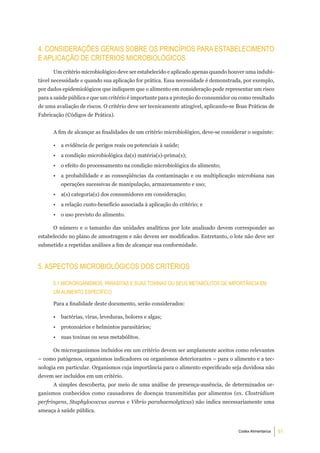 4. ConSideraÇÕeS geraiS Sobre oS PrinCÍPioS Para eStabeleCimento
e aPliCaÇÃo de CritÉrioS miCrobiolÓgiCoS
      Um critério microbiológico deve ser estabelecido e aplicado apenas quando houver uma indubi-
tável necessidade e quando sua aplicação for prática. Essa necessidade é demonstrada, por exemplo,
por dados epidemiológicos que indiquem que o alimento em consideração pode representar um risco
para a saúde pública e que um critério é importante para a proteção do consumidor ou como resultado
de uma avaliação de riscos. O critério deve ser tecnicamente atingível, aplicando-se Boas Práticas de
Fabricação (Códigos de Prática).


      A fim de alcançar as finalidades de um critério microbiológico, deve-se considerar o seguinte:

      •   a evidência de perigos reais ou potenciais à saúde;
      •   a condição microbiológica da(s) matéria(s)-prima(s);
      •   o efeito do processamento na condição microbiológica do alimento;
      •   a probabilidade e as conseqüências da contaminação e ou multiplicação microbiana nas
          operações sucessivas de manipulação, armazenamento e uso;
      •   a(s) categoria(s) dos consumidores em consideração;
      •   a relação custo-benefício associada à aplicação do critério; e
      •   o uso previsto do alimento.

      O número e o tamanho das unidades analíticas por lote analisado devem corresponder ao
estabelecido no plano de amostragem e não devem ser modificados. Entretanto, o lote não deve ser
submetido a repetidas análises a fim de alcançar sua conformidade.



5. aSPeCtoS miCrobiolÓgiCoS doS CritÉrioS

      5.1 miCrorganiSmoS, ParaSitaS e SuaS toxinaS ou SeuS metabÓlitoS de imPortÂnCia em
      um alimento eSPeCÍFiCo

      Para a finalidade deste documento, serão considerados:

      •   bactérias, vírus, leveduras, bolores e algas;
      •   protozoários e helmintos parasitários;
      •   suas toxinas ou seus metabólitos.

      Os microrganismos incluídos em um critério devem ser amplamente aceitos como relevantes
– como patógenos, organismos indicadores ou organismos deteriorantes – para o alimento e a tec-
nologia em particular. Organismos cuja importância para o alimento especificado seja duvidosa não
devem ser incluídos em um critério.
      A simples descoberta, por meio de uma análise de presença-ausência, de determinados or-
ganismos conhecidos como causadores de doenças transmitidas por alimentos (ex. Clostridium
perfringens, Staphylococcus aureus e Vibrio parahaemolyticus) não indica necessariamente uma
ameaça à saúde pública.


                                                                                     Codex Alimentarius   51
 