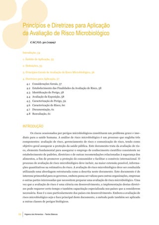 Princípios e diretrizes para aplicação
     da avaliação de risco microbiológico
            CAC/GL-30 (1999)


     Introdução, 54

     1. Âmbito de Aplicação, 55

     2. Definições, 55

     3. Princípios Gerais de Avaliação de Risco Microbiológico, 56

     4. Diretrizes para Aplicação, 57
        4.1 Considerações Gerais, 57
        4.2 Estabelecimento das Finalidades da Avaliação de Risco, 58
        4.3 Identificação do Perigo, 58
        4.4 Avaliação da Exposição, 58
        4.5 Caracterização do Perigo, 59
        4.6 Caractericação do Risco, 60
        4.7 Documentação, 61
        4.8 Reavaliação, 61



     introduÇÃo
            Os riscos ocasionados por perigos microbiológicos consitituem um problema grave e ime-
     diato para a saúde humana. A análise de risco microbiológico é um processo que engloba três
     componentes: avaliação de risco, gerenciamento de risco e comunicação de risco, tendo como
     objetivo geral assegurar a proteção da saúde pública. Este documento trata da avaliação de ris-
     co, elemento fundamental para assegurar o emprego de conhecimento científico consistente no
     estabelecimento de padrões, diretrizes e de outras recomendações relacionadas à segurança dos
     alimentos, a fim de promover a proteção do consumidor e facilitar o comércio internacional. O
     processo de avaliação de risco microbiológico deve incluir, na maior extensão possível, informa-
     ções quantitativas na estimativa do risco. A avaliação de risco microbiológico deve ser conduzida
     utilizando uma abordagem estruturada como a descrita neste documento. Este documento é de
     interesse primordial para os governos, embora possa ser valioso para outras organizações, empresas
     e outras partes interessadas que necessitem preparar uma avaliação de risco microbiológico. Uma
     vez que a avaliação de risco é uma ciência em desenvolvimento, a implementação destas diretri-
     zes pode requerer certo tempo e também capacitação especializada nos países que a considerem
     necessária. Esse é o caso particularmente dos países em desenvolvimento. Embora a avaliação de
     risco microbiológico seja o foco principal deste documento, o método pode também ser aplicado
     a outras classes de perigos biológicos.



54    Higiene dos Alimentos – Textos Básicos
 