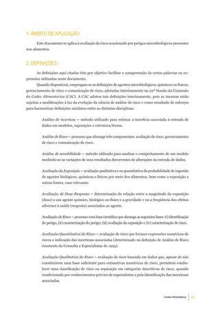 1. Âmbito de aPliCaÇÃo
      Este documento se aplica à avaliação de risco ocasionado por perigos microbiológicos presentes
nos alimentos.


2. deFiniÇÕeS
      As definições aqui citadas têm por objetivo facilitar a compreensão de certas palavras ou ex-
pressões utilizadas neste documento.
      Quando disponíveis, empregam-se as definições de agentes microbiológicos, químicos ou físicos,
gerenciamento de risco e comunicação de risco, adotadas interinamente na 22ª Sessão da Comissão
do Codex Alimentarius (CAC). A CAC adotou tais definições interinamente, pois as mesmas estão
sujeitas a modificações à luz da evolução da ciência de análise de risco e como resultado de esforços
para harmonizar definições similares entre as distintas disciplinas.


         Análise de incerteza – método utilizado para estimar a incerteza associada à entrada de
         dados em modelos, suposições e estrutura/forma.


         Análise de Risco – processo que abrange três componentes: avaliação de risco, gerenciamento
         de risco e comunicação de risco.


         Análise de sensibilidade – método utilizado para analisar o comportamento de um modelo
         medindo-se as variações de seus resultados decorrentes de alterações na entrada de dados.


         Avaliação da Exposição – avaliação qualitativa e ou quantitativa da probabilidade de ingestão
         de agentes biológicos, químicos e físicos por meio dos alimentos, bem como a exposição a
         outras fontes, caso relevante.


         Avaliação de Dose-Resposta – determinação da relação entre a magnitude da exposição
         (dose) a um agente químico, biológico ou físico e a gravidade e ou a freqüência dos efeitos
         adversos à saúde (resposta) associados ao agente.


         Avaliação de Risco – processo com base científica que abrange as seguintes fases: (i) identificação
         do perigo, (ii) caracterização do perigo; (iii) avaliação da exposição e (iv) caracterização do risco.


         Avaliação Quantitativa do Risco – avaliação de risco que fornece expressões numéricas de
         riscos e indicação das incertezas associadas (determinado na definição de Análise de Risco
         constante da Consulta a Especialistas de 1995).


         Avaliação Qualitativa do Risco – avaliação de risco baseada em dados que, apesar de não
         constituirem uma base suficiente para estimativas numéricas de risco, permitem estabe-
         lecer uma classificação de risco ou separação em categorias descritivas de risco, quando
         condicionada por conhecimentos prévios de especialistas e pela identificação das incertezas
         associadas.



                                                                                              Codex Alimentarius   55
 