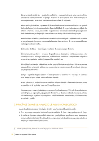 Caracterização do Perigo – avaliação qualitativa e ou quantitativa da natureza dos efeitos
                   adversos à saúde associados ao perigo. Para fins da avaliação de risco microbiológico, os
                   microrganismos e ou as suas toxinas constituem o foco de interesse.


                   Caracterização do Risco – processo de determinação da estimativa qualitativa e ou quanti-
                   tativa, incluindo incertezas associadas, da probabilidade de ocorrência e da severidade dos
                   efeitos adversos à saúde, conhecidos ou potenciais, em uma determinada população com
                   base na identificação do perigo, caracterização do perigo e avaliação da exposição.


                   Comunicação de Risco – intercâmbio interativo de informações e opiniões sobre os riscos
                   e gerenciamento dos riscos entre avaliadores de risco, gestores de risco, consumidores e
                   outras partes interessadas.


                   Estimativa do Risco – informação resultante da caracterização do risco.


                   Gerenciamento de Risco – processo de ponderar as alternativas políticas possíveis à luz
                   dos resultados da avaliação de risco e, se necessário, selecionar e implementar opções de
                   controle5 apropriadas, incluindo as medidas regulatórias.


                   Identificação do Perigo – identificação dos agentes biológicos, químicos e físicos capazes de
                   causar efeitos adversos à saúde e que podem estar presentes em um determinado alimento
                   ou grupo de alimentos.


                   Perigo – agente biológico, químico ou físico presente no alimento ou a condição do alimento
                   com potencial para causar efeitos adversos à saúde.


                   Risco – função da probabilidade de um efeito adverso à saúde e da severidade desse, como
                   conseqüência de perigo(s) presente(s) nos alimentos.


                   Transparente – característica de um processo onde o fundamento, a lógica de desenvolvimento,
                   as restrições, as suposições, o julgamento de valores, as decisões, as limitações e as incertezas
                   da determinação expressa são completa e sistematicamente estabelecidos, documentados e
                   acessíveis à revisão.


     3. PrinCÍPioS geraiS de aValiaÇÃo de riSCo miCrobiolÓgiCo
               1. A avaliação de risco microbiológico deve ter uma base científica consistente.
               2. Deve haver uma separação funcional entre a avaliação de risco e o gerenciamento de risco.
               3. A avaliação de risco microbiológico deve ser conduzida de acordo com uma abordagem
                   estruturada que inclua a identificação do perigo, a caracterização do perigo, a avaliação da
                   exposição e a caracterização do risco.



     5     Controle significa prevenção, eliminação ou redução de perigos e ou minimização de riscos.



56       Higiene dos Alimentos – Textos Básicos
 