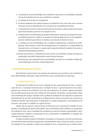 4. A avaliação de risco microbiológico deve estabelecer claramente a sua finalidade, incluindo
         a forma de estimativa do risco que constituirá o resultado.
      5. A avaliação de risco deve ser transparente.
      6. Os fatores limitantes que tenham impacto na avaliação de risco, tais como custo, recursos
         ou tempo, devem ser identificados e ter suas possíveis conseqüências descritas.
      7. A estimativa do risco deve conter uma descrição das incertezas e indicar onde tais incertezas
         apareceram durante o processo de avaliação de risco.
      8. Os dados devem ser de tal forma que permitam determinar a incerteza na estimativa do risco;
         na medida do possível, os dados e os sistemas de coleta de dados devem ser de qualidade e
         precisão suficientes para reduzir ao mínimo a incerteza da estimativa do risco.
      9. A avaliação de risco microbiológico deve considerar explicitamente a dinâmica de multi-
         plicação, sobrevivência e morte dos microrganismos nos alimentos e a complexidade da
         interação entre o ser humano e o agente após a ingestão (incluindo seqüelas), bem como o
         potencial de disseminação posterior.
      10. Sempre que possível, as estimativas do risco devem ser reavaliadas ao longo do tempo em
         comparação com dados independentes sobre doenças humanas.
      11. É possível que uma avaliação de risco microbiológico necessite ser reavaliada à medida que
         novas informações relevantes estejam disponíveis.



4. diretriZeS Para aPliCaÇÃo
      Estas diretrizes proporcionam um esquema dos elementos que constituem uma Avaliação de
Risco Microbiológico indicando os tipos de decisões a serem considerados em cada etapa.


      4.1 ConSideraÇÕeS geraiS

      Os elementos da análise de risco são: avaliação de risco, gerenciamento de risco e comuni-
cação de risco. A separação funcional entre a avaliação de risco e o gerenciamento de risco ajuda a
garantir que o processo de avaliação de risco não seja tendencioso. No entanto, algumas interações
são necessárias para um processo de avaliação de risco integral e sistemático, as quais podem incluir
uma classificação dos perigos e decisões sobre a política de avaliação de risco. Quando os aspectos do
gerenciamento de risco são considerados na avaliação de risco, torna-se necessário que o processo de
tomada de decisões seja transparente. O importante é o caráter transparente e não tendencioso do
processo, e não quem é o avaliador ou o gestor de risco.
      Sempre que for possível, esforços devem ser feitos para que o processo de avaliação de risco
permita a contribuição das partes interessadas. Tais contribuições podem melhorar a transparência
da avaliação de risco, elevar a qualidade das avaliações por meio de consultas especializadas e infor-
mações adicionais e facilitar a comunicação de risco, aumentando a credibilidade e a aceitação dos
resultados da avaliação de risco.
      Os dados científicos podem ser limitados, incompletos ou divergentes. Em tais circunstâncias,
será necessário adotar decisões transparentes e fundamentadas sobre a forma de concluir o processo
de avaliação de risco. Quando se realiza uma avaliação de risco, é importante que se utilizem infor-


                                                                                      Codex Alimentarius   57
 