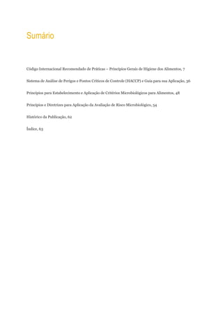 Sumário


Código Internacional Recomendado de Práticas − Princípios Gerais de Higiene dos Alimentos, 7


Sistema de Análise de Perigos e Pontos Críticos de Controle (HACCP) e Guia para sua Aplicação, 36


Princípios para Estabelecimento e Aplicação de Critérios Microbiológicos para Alimentos, 48


Princípios e Diretrizes para Aplicação da Avaliação de Risco Microbiológico, 54


Histόrico da Publicação, 62


Índice, 63
 