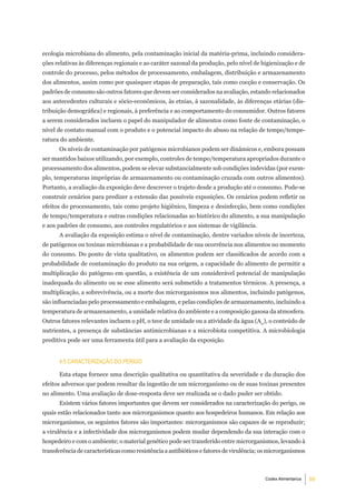 ecologia microbiana do alimento, pela contaminação inicial da matéria-prima, incluindo considera-
ções relativas às diferenças regionais e ao caráter sazonal da produção, pelo nível de higienização e de
controle do processo, pelos métodos de processamento, embalagem, distribuição e armazenamento
dos alimentos, assim como por quaisquer etapas de preparação, tais como cocção e conservação. Os
padrões de consumo são outros fatores que devem ser considerados na avaliação, estando relacionados
aos antecedentes culturais e sócio-econômicos, às etnias, à sazonalidade, às diferenças etárias (dis-
tribuição demográfica) e regionais, à preferência e ao comportamento do consumidor. Outros fatores
a serem considerados incluem o papel do manipulador de alimentos como fonte de contaminação, o
nível de contato manual com o produto e o potencial impacto do abuso na relação de tempo/tempe-
ratura do ambiente.
      Os níveis de contaminação por patógenos microbianos podem ser dinâmicos e, embora possam
ser mantidos baixos utilizando, por exemplo, controles de tempo/temperatura apropriados durante o
processamento dos alimentos, podem se elevar substancialmente sob condições indevidas (por exem-
plo, temperaturas impróprias de armazenamento ou contaminação cruzada com outros alimentos).
Portanto, a avaliação da exposição deve descrever o trajeto desde a produção até o consumo. Pode-se
construir cenários para predizer a extensão das possíveis exposições. Os cenários podem refletir os
efeitos do processamento, tais como projeto higiênico, limpeza e desinfecção, bem como condições
de tempo/temperatura e outras condições relacionadas ao histórico do alimento, a sua manipulação
e aos padrões de consumo, aos controles regulatórios e aos sistemas de vigilância.
      A avaliação da exposição estima o nível de contaminação, dentre variados níveis de incerteza,
de patógenos ou toxinas microbianas e a probabilidade de sua ocorrência nos alimentos no momento
do consumo. Do ponto de vista qualitativo, os alimentos podem ser classificados de acordo com a
probabilidade de contaminação do produto na sua origem, a capacidade do alimento de permitir a
multiplicação do patógeno em questão, a existência de um considerável potencial de manipulação
inadequada do alimento ou se esse alimento será submetido a tratamentos térmicos. A presença, a
multiplicação, a sobrevivência, ou a morte dos microrganismos nos alimentos, incluindo patógenos,
são influenciadas pelo processamento e embalagem, e pelas condições de armazenamento, incluindo a
temperatura de armazenamento, a umidade relativa do ambiente e a composição gasosa da atmosfera.
Outros fatores relevantes incluem o pH, o teor de umidade ou a atividade da água (Aw), o conteúdo de
nutrientes, a presença de substâncias antimicrobianas e a microbiota competitiva. A microbiologia
preditiva pode ser uma ferramenta útil para a avaliação da exposição.


      4.5 CaraCteriZaÇÃo do Perigo

      Esta etapa fornece uma descrição qualitativa ou quantitativa da severidade e da duração dos
efeitos adversos que podem resultar da ingestão de um microrganismo ou de suas toxinas presentes
no alimento. Uma avaliação de dose-resposta deve ser realizada se o dado puder ser obtido.
      Existem vários fatores importantes que devem ser considerados na caracterização do perigo, os
quais estão relacionados tanto aos microrganismos quanto aos hospedeiros humanos. Em relação aos
microrganismos, os seguintes fatores são importantes: microrganismos são capazes de se reproduzir;
a virulência e a infectividade dos microrganismos podem mudar dependendo da sua interação com o
hospedeiro e com o ambiente; o material genético pode ser transferido entre microrganismos, levando à
transferência de características como resistência a antibióticos e fatores de virulência; os microrganismos



                                                                                          Codex Alimentarius   5
 