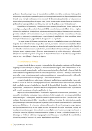 podem ser disseminados por meio de transmissão secundária e terciária; os sintomas clínicos podem
     surgir muito tempo depois da exposição; os microrganismos podem persistir em determinados indivíduos
     levando a sua excreção contínua e ao risco constante de disseminação da infecção; as baixas doses de
     alguns microrganismos podem, em alguns casos, causar efeitos severos; e os atributos de um alimento
     podem alterar a patogenicidade microbiana (ex.: alto teor de gordura de um veículo alimentar).
            Com relação ao hospedeiro, é importante observar os seguintes fatores: fatores genéticos tais
     como tipo de Antígeno Leucocitário Humano (HLA); aumento da susceptibilidade devido à ruptura
     de barreiras fisiológicas; características individuais de susceptibilidade do hospedeiro tais como idade,
     gravidez, condições nutricionais e de saúde, uso de medicamentos, infecções concomitantes, situação
     imunológica e histórico de exposição prévia; características da população tais como imunidade, acesso
     à atenção médica e seu uso, e persistência do organismo na população.
             Um aspecto desejável da caracterização do perigo é o estabelecimento de uma relação dose-
     resposta. Ao se estabelecer uma relação dose-resposta, devem ser considerados os distintos efeitos
     finais, tais como infecções ou doenças. Na ausência de uma relação de dose-resposta conhecida, podem
     ser utilizadas ferramentas da avaliação de risco, como deduções de especialistas, para considerar os
     distintos fatores necessários para descrever a caracterização do perigo, tais como a infectividade.
     Além disso, especialistas podem ser capazes de desenvolver sistemas de classificação que permitam
     caracterizar a severidade e a duração da doença.


            4.6 CaraCteriZaÇÃo do riSCo

            A caracterização do risco representa a integração das determinações resultantes da identificação
     do perigo, da caracterização do perigo e da avaliação da exposição para obter uma estimativa do ris-
     co, proporcionando uma estimativa qualitativa ou quantitativa da probabilidade e da severidade dos
     efeitos adversos que poderiam ocorrer em uma dada população, incluindo a descrição das incertezas
     associadas a essas estimativas, as quais podem ser avaliadas por comparação com dados epidemioló-
     gicos independentes que relacionem perigos à prevalência de doenças.
            A caracterização do risco reúne toda a informação qualitativa ou quantitativa das etapas ante-
     riores da Análise de Risco de forma a proporcionar uma estimativa do risco com base sólida para uma
     dada população. A caracterização do risco depende da disponibilidade dos dados e das avaliações dos
     especialistas. A relevância da evidência obtida da integração dos dados quantitativos e qualitativos
     pode permitir apenas uma estimativa qualitativa do risco.
            O grau de confiança na estimativa final do risco dependerá da variabilidade, da incerteza e das
     suposições identificadas em todas as etapas anteriores. A diferenciação entre incerteza e variabilidade
     é importante para a subseqüente seleção de opções de gerenciamento de risco. A incerteza está asso-
     ciada aos dados propriamente ditos e à escolha do modelo. As incertezas dos dados incluem aquelas
     que podem surgir durante a avaliação e extrapolação de informações obtidas de estudos epidemioló-
     gicos, microbiológicos e de estudos em animais de laboratório. As incertezas surgem sempre quando
     são realizadas tentativas de se usar dados relativos à ocorrência de certos fenômenos, obtidos sob
     condições determinadas, para fazer estimativas ou predições sobre fenômenos que provavelmente se
     verificarão em outras condições para as quais não se dispõem de dados. A variação biológica inclui as
     diferenças na virulência existentes em populações microbianas e na variabilidade da suscetibilidade
     dentro da população humana e de grupos populacionais específicos.



60    Higiene dos Alimentos – Textos Básicos
 