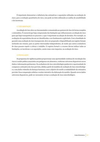 É importante demonstrar a influência das estimativas e suposições utilizadas na avaliação de
risco; para a avaliação quantitativa de risco, isso pode ser feito utilizando-se análise de sensibilidade
e de incertezas.


      4.7 doCumentaÇÃo

      A avaliação de risco deve ser documentada e comunicada aos gestores de risco de forma completa
e sistemática. É essencial que haja compreensão das limitações que influenciaram a avaliação de risco
para que haja transparência no processo, o que é importante na adoção de decisões. Por exemplo, as
avaliações de especialistas devem ser identificadas e seu fundamento explicitado. Com a finalidade de
garantir uma avaliação de risco transparente, deve ser preparado e disponibilizado um registro formal,
incluindo um resumo, para as partes interessadas independentes, de modo que outros avaliadores
de risco possam repetir e criticar o trabalho. O registro formal e o resumo devem indicar todas as
limitações, as incertezas e as suposições, assim como seus impactos, na avaliação de risco.


      4.8 reaValiaÇÃo

      Os programas de vigilância podem proporcionar uma oportunidade contínua de reavaliação dos
riscos à saúde pública associados aos patógenos em alimentos, conforme estiverem disponíveis novos
dados e informações pertinentes. Os avaliadores de risco microbiológico podem ter a oportunidade de
comparar a estimativa do risco prevista, obtida a partir de modelos de avaliação de risco microbiológi-
co, com dados relatados de doenças humanas, com o objetivo de medir a confiabilidade da estimativa
prevista. Essa comparação enfatiza o caráter interativo da elaboração do modelo. Quando novos dados
estiverem disponíveis, pode ser necessário revisar a avaliação de risco microbiológico.




                                                                                         Codex Alimentarius   61
 