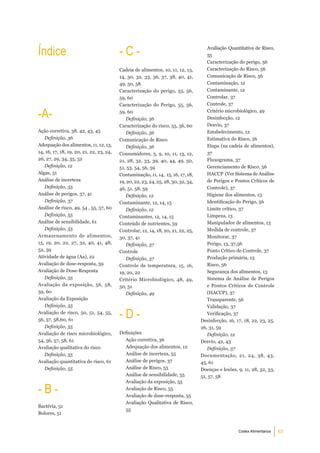 Índice                                    -C-                                          Avaliação Quantitativa de Risco,
                                                                                       55
                                                                                       Caracterização do perigo, 56
                                          Cadeia de alimentos, 10, 11, 12, 13,         Caracterização do Risco, 56
                                          14, 30, 32, 33, 36, 37, 38, 40, 41,          Comunicação de Risco, 56
                                          49, 50, 58                                   Contaminação, 12
                                          Caracterização do perigo, 55, 56,            Contaminante, 12
                                          59, 60                                       Controlar, 37
                                          Caracterização do Perigo, 55, 56,            Controle, 37

-a-                                       59, 60
                                             Definição, 56
                                                                                       Critério microbiológico, 49
                                                                                       Desinfecção, 12
                                          Caracterização do risco, 55, 56, 60          Desvio, 37
Ação corretiva, 38, 42, 43, 45               Definição, 56                             Estabelecimento, 12
   Definição, 36                          Comunicação de Risco                         Estimativa do Risco, 56
Adequação dos alimentos, 11, 12, 13,         Definição, 56                             Etapa (na cadeia de alimentos),
14, 16, 17, 18, 19, 20, 21, 22, 23, 24,   Consumidores, 3, 9, 10, 11, 13, 12,          37
26, 27, 29, 34, 35, 52                    21, 28, 32, 33, 39, 40, 44, 49, 50,          Fluxograma, 37
   Definição, 12                          51, 53, 54, 56, 59                           Gerenciamento de Risco, 56
Algas, 51                                 Contaminação, 11, 14, 15, 16, 17, 18,        HACCP (Ver Sistema de Análise
Análise de incerteza                      19, 20, 22, 23, 24, 25, 28, 30, 32, 34,      de Perigos e Pontos Críticos de
   Definição, 55                          46, 51, 58, 59                               Controle), 37
Análise de perigos, 37, 41                   Definição, 12                             Higiene dos alimentos, 13
   Definição, 37                          Contaminante, 12, 14, 15                     Identificação do Perigo, 56
Análise de risco, 49, 54 , 55, 57, 60        Definição, 12                             Limite crítico, 37
   Definição, 55                          Contaminantes, 12, 14, 15                    Limpeza, 13
Análise de sensibilidade, 61              Conteúdo de nutrientes, 59                   Manipulador de alimentos, 13
   Definição, 55                          Controlar, 12, 14, 18, 20, 21, 22, 25,       Medida de controle, 37
Armazenamento de alimentos,               30, 37, 41                                   Monitorar, 37
15, 19, 20, 22, 27, 32, 40, 41, 48,          Definição, 37                             Perigo, 13, 37,56
52, 59                                    Controle                                     Ponto Crítico de Controle, 37
Atividade de água (Aa), 22                   Definição, 37                             Produção primária, 13
Avaliação de dose-resposta, 59            Controle de temperatura, 15, 16,             Risco, 56
Avaliação de Dose-Resposta                19, 20, 22                                   Segurança dos alimentos, 13
   Definição, 55                          Critério Microbiológico, 48, 49,             Sistema de Análise de Perigos
Avaliação da exposição, 56, 58,           50, 51                                       e Pontos Críticos de Controle
59, 60                                       Definição, 49                             (HACCP), 37
Avaliação da Exposição                                                                 Transparente, 56
   Definição, 55                                                                       Validação, 37
Avaliação de risco, 50, 51, 54, 55,
56, 57, 58,60, 61
                                          -d-                                          Verificação, 37
                                                                                    Desinfecção, 16, 17, 18, 22, 23, 25,
   Definição, 55                                                                    26, 31, 59
Avaliação de risco microbiológico,        Definições                                   Definição, 12
54, 56, 57, 58, 61                          Ação corretiva, 36                      Desvio, 42, 43
Avaliação qualitativa do risco              Adequação dos alimentos, 12                Definição, 37
   Definição, 55                            Análise de incerteza, 55                Documentação, 21, 24, 38, 43,
Avaliação quantitativa do risco, 61         Análise de perigos, 37                  45, 61
   Definição, 55                            Análise de Risco, 55                    Doenças e lesões, 9, 11, 28, 32, 33,
                                            Análise de sensibilidade, 55            51, 57, 58
                                            Avaliação da exposição, 55

-b-                                         Avaliação de Risco, 55
                                            Avaliação de dose-resposta, 55
                                            Avaliação Qualitativa de Risco,
Bactéria, 51
                                            55
Bolores, 51


                                                                                                      Codex Alimentarius   63
 