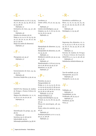 -e-                                       -l-                                       -r-
     Estabelecimento, 12, 16, 17, 23, 25,      Leveduras, 51                             Resistência a antibióticos, 59
     26, 27, 28, 42, 43, 45, 48, 50, 51,       Limite crítico, 18, 37, 42, 43, 45,       Risco, 14, 19, 21, 23, 24, 25, 49,
     52, 54, 58, 60                            50                                        50, 51, 52, 53, 54, 55, 56, 57, 58,
        Definição, 12                             Definição, 37                          60, 61
     Estimativa do risco, 54, 57, 58,          Limites microbiológicos, 49, 52              Definição, 56
     60, 61                                    Limpeza, 15, 16, 17, 18, 19, 20, 22,      Rotulagem, 11, 23, 33, 48
        Definição, 56                          23, 25, 26, 31, 34, 59


                                                                                         -S -
     Estudos em animais, 56, 60                   Definição, 13
     Etapa, 9, 13, 14, 21, 22, 23, 25, 30,


                                               -m-
     32, 37, 39, 40, 41, 42, 46, 47, 49,
     50, 57, 59, 60
                                                                                         Segurança dos alimentos, 10, 11,
     Etapa (na cadeia de alimentos)
                                                                                         12, 13, 14, 15, 17, 18, 19, 21, 22, 23,
        Definição, 37
                                               Manipulação de alimentos, 15, 23,         24, 26, 27, 29, 34, 35, 36, 37, 38,
                                               28, 29, 32                                39, 48, 54

     -F-                                       Manipulador de alimentos, 22, 28,
                                               29, 34, 35, 59
                                                                                            Definição, 13
                                                                                         Sistema de Análise de Perigos
                                                  Definição, 13                          e Pontos Críticos de Controle
     Fluxograma, 40, 45, 47                    Medida de controle, 30, 32, 41, 45,       (HACCP), 9, 11, 14, 21, 36, 48, 50
        Definição, 37                          46, 47, 50                                   Definição, 37
                                                  Definição, 37                          Substâncias antimicrobianas, 59


     -g-
                                               Monitoramento, 17, 18, 19, 21, 22, 24,


                                                                                         -t -
                                               26, 27, 36, 38, 42, 43, 45, 47, 50
                                               Monitorar, 21, 25, 38
                                                  Definição, 37
     Gerenciamento de risco, 54, 55,
     56, 57, 60                                                                          Teor de umidade, 42, 59
        Definição, 56
     Governos, função dos, 3, 39, 40, 44       -P-                                       Transparente, 49, 57, 61
                                                                                            Definição, 56
                                                                                         Transporte, 15, 30, 31, 53
                                               Parasitas, 23, 49, 51

     -H-                                       Patogenicidade, 60
                                               Perigo, 9, 11, 12, 14, 15, 16, 18, 20,    -V -
                                               21, 23, 24, 25, 34, 36, 37, 38, 39, 40,
     HACCP (Ver Sistema de Análise             41, 43, 45, 46, 47, 48, 50, 51, 52, 53,
                                                                                         Validação, 43
     de Perigos e Pontos Críticos de           54, 55, 56, 57, 58, 59, 60
                                                                                            Definição, 37
     Controle)                                    Definição, 13, 37, 56
                                                                                         Variabilidade, 52, 60
     Higiene dos alimentos, 10, 11, 12,        Perigos biológicos, 54
                                                                                         Verificação, 38, 43, 45, 47
     13, 18, 21, 22, 24, 32, 34, 35            Perigos microbiológicos, 54, 55
                                                                                            Definição, 37
        Definição, 13                          Pessoal, 15, 19, 22, 28, 29, 34, 36,
                                                                                         Virulência, 59, 60
                                               38, 44
                                                                                         Vírus, 51

     -i-
                                               Planos de amostragem, 48, 49,
                                               52, 53
                                               Ponto crítico de controle, 35, 41,
     Identificação do perigo, 55, 56,          46, 50
     58, 60                                       Definição, 37
        Definição, 56                          Produção primária, 9, 10, 11, 14, 15,
     Incerteza, 55, 57, 58, 59, 60             36, 37, 41, 48, 58
     Infectividade, 59, 60                        Definição, 13
     Informação quantitativa, 54, 58, 60




64    Higiene dos Alimentos – Textos Básicos
 