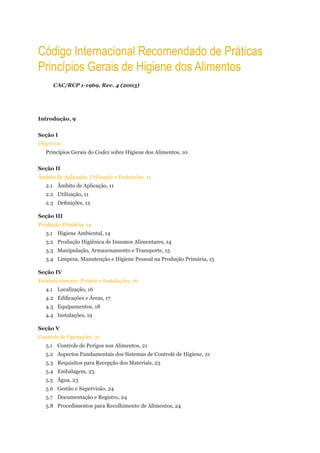 Código internacional recomendado de Práticas
Princípios gerais de Higiene dos alimentos
      CAC/RCP 1-1969, Rev. 4 (2003)




Introdução, 9


Seção I
Objetivos
   Princípios Gerais do Codex sobre Higiene dos Alimentos, 10


Seção II
Âmbito de Aplicação, Utilização e Definições, 11
   2.1 Âmbito de Aplicação, 11
   2.2 Utilização, 11
   2.3 Definições, 12

Seção III
Produção Primária, 14
   3.1 Higiene Ambiental, 14
   3.2 Produção Higiênica de Insumos Alimentares, 14
   3.3 Manipulação, Armazenamento e Transporte, 15
   3.4 Limpeza, Manutenção e Higiene Pessoal na Produção Primária, 15

Seção IV
Estabelecimento: Projeto e Instalações, 16
   4.1 Localização, 16
   4.2 Edificações e Áreas, 17
   4.3 Equipamentos, 18
   4.4 Instalações, 19

Seção V
Controle de Operações, 21
   5.1 Controle de Perigos nos Alimentos, 21
   5.2 Aspectos Fundamentais dos Sistemas de Controle de Higiene, 21
   5.3 Requisitos para Recepção dos Materiais, 23
   5.4 Embalagem, 23
   5.5 Água, 23
   5.6 Gestão e Supervisão, 24
   5.7 Documentação e Registro, 24
   5.8 Procedimentos para Recolhimento de Alimentos, 24
 