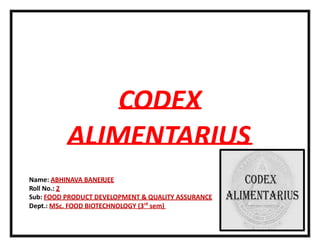 CODEX
ALIMENTARIUS
Name: ABHINAVA BANERJEE
Roll No.: 2
Sub: FOOD PRODUCT DEVELOPMENT & QUALITY ASSURANCE
Dept.: MSc. FOOD BIOTECHNOLOGY (3rd
sem)
 