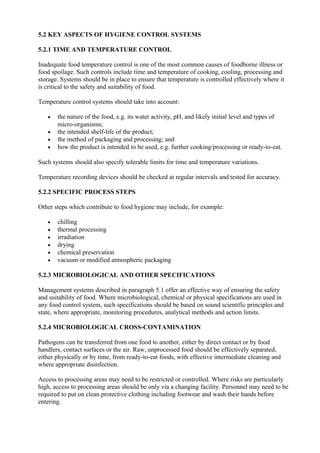 5.2 KEY ASPECTS OF HYGIENE CONTROL SYSTEMS
5.2.1 TIME AND TEMPERATURE CONTROL
Inadequate food temperature control is one of the most common causes of foodborne illness or
food spoilage. Such controls include time and temperature of cooking, cooling, processing and
storage. Systems should be in place to ensure that temperature is controlled effectively where it
is critical to the safety and suitability of food.
Temperature control systems should take into account:
•
•
•
•

the nature of the food, e.g. its water activity, pH, and likely initial level and types of
micro-organisms;
the intended shelf-life of the product;
the method of packaging and processing; and
how the product is intended to be used, e.g. further cooking/processing or ready-to-eat.

Such systems should also specify tolerable limits for time and temperature variations.
Temperature recording devices should be checked at regular intervals and tested for accuracy.
5.2.2 SPECIFIC PROCESS STEPS
Other steps which contribute to food hygiene may include, for example:
•
•
•
•
•
•

chilling
thermal processing
irradiation
drying
chemical preservation
vacuum or modified atmospheric packaging

5.2.3 MICROBIOLOGICAL AND OTHER SPECIFICATIONS
Management systems described in paragraph 5.1 offer an effective way of ensuring the safety
and suitability of food. Where microbiological, chemical or physical specifications are used in
any food control system, such specifications should be based on sound scientific principles and
state, where appropriate, monitoring procedures, analytical methods and action limits.
5.2.4 MICROBIOLOGICAL CROSS-CONTAMINATION
Pathogens can be transferred from one food to another, either by direct contact or by food
handlers, contact surfaces or the air. Raw, unprocessed food should be effectively separated,
either physically or by time, from ready-to-eat foods, with effective intermediate cleaning and
where appropriate disinfection.
Access to processing areas may need to be restricted or controlled. Where risks are particularly
high, access to processing areas should be only via a changing facility. Personnel may need to be
required to put on clean protective clothing including footwear and wash their hands before
entering.

 