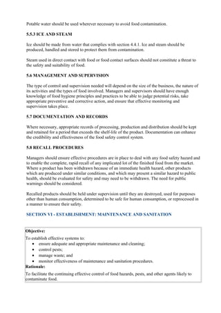 Potable water should be used wherever necessary to avoid food contamination.
5.5.3 ICE AND STEAM
Ice should be made from water that complies with section 4.4.1. Ice and steam should be
produced, handled and stored to protect them from contamination.
Steam used in direct contact with food or food contact surfaces should not constitute a threat to
the safety and suitability of food.
5.6 MANAGEMENT AND SUPERVISION
The type of control and supervision needed will depend on the size of the business, the nature of
its activities and the types of food involved. Managers and supervisors should have enough
knowledge of food hygiene principles and practices to be able to judge potential risks, take
appropriate preventive and corrective action, and ensure that effective monitoring and
supervision takes place.
5.7 DOCUMENTATION AND RECORDS
Where necessary, appropriate records of processing, production and distribution should be kept
and retained for a period that exceeds the shelf-life of the product. Documentation can enhance
the credibility and effectiveness of the food safety control system.
5.8 RECALL PROCEDURES
Managers should ensure effective procedures are in place to deal with any food safety hazard and
to enable the complete, rapid recall of any implicated lot of the finished food from the market.
Where a product has been withdrawn because of an immediate health hazard, other products
which are produced under similar conditions, and which may present a similar hazard to public
health, should be evaluated for safety and may need to be withdrawn. The need for public
warnings should be considered.
Recalled products should be held under supervision until they are destroyed, used for purposes
other than human consumption, determined to be safe for human consumption, or reprocessed in
a manner to ensure their safety.
SECTION VI - ESTABLISHMENT: MAINTENANCE AND SANITATION

Objective:
To establish effective systems to:
• ensure adequate and appropriate maintenance and cleaning;
• control pests;
• manage waste; and
• monitor effectiveness of maintenance and sanitation procedures.
Rationale:
To facilitate the continuing effective control of food hazards, pests, and other agents likely to
contaminate food.

 