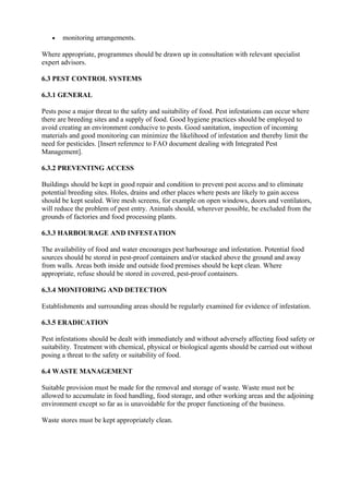 •

monitoring arrangements.

Where appropriate, programmes should be drawn up in consultation with relevant specialist
expert advisors.
6.3 PEST CONTROL SYSTEMS
6.3.1 GENERAL
Pests pose a major threat to the safety and suitability of food. Pest infestations can occur where
there are breeding sites and a supply of food. Good hygiene practices should be employed to
avoid creating an environment conducive to pests. Good sanitation, inspection of incoming
materials and good monitoring can minimize the likelihood of infestation and thereby limit the
need for pesticides. [Insert reference to FAO document dealing with Integrated Pest
Management].
6.3.2 PREVENTING ACCESS
Buildings should be kept in good repair and condition to prevent pest access and to eliminate
potential breeding sites. Holes, drains and other places where pests are likely to gain access
should be kept sealed. Wire mesh screens, for example on open windows, doors and ventilators,
will reduce the problem of pest entry. Animals should, wherever possible, be excluded from the
grounds of factories and food processing plants.
6.3.3 HARBOURAGE AND INFESTATION
The availability of food and water encourages pest harbourage and infestation. Potential food
sources should be stored in pest-proof containers and/or stacked above the ground and away
from walls. Areas both inside and outside food premises should be kept clean. Where
appropriate, refuse should be stored in covered, pest-proof containers.
6.3.4 MONITORING AND DETECTION
Establishments and surrounding areas should be regularly examined for evidence of infestation.
6.3.5 ERADICATION
Pest infestations should be dealt with immediately and without adversely affecting food safety or
suitability. Treatment with chemical, physical or biological agents should be carried out without
posing a threat to the safety or suitability of food.
6.4 WASTE MANAGEMENT
Suitable provision must be made for the removal and storage of waste. Waste must not be
allowed to accumulate in food handling, food storage, and other working areas and the adjoining
environment except so far as is unavoidable for the proper functioning of the business.
Waste stores must be kept appropriately clean.

 