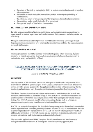•
•
•
•
•

the nature of the food, in particular its ability to sustain growth of pathogenic or spoilage
micro-organisms;
the manner in which the food is handled and packed, including the probability of
contamination;
the extent and nature of processing or further preparation before final consumption;
the conditions under which the food will be stored; and
the expected length of time before consumption.

10.3 INSTRUCTION AND SUPERVISION
Periodic assessments of the effectiveness of training and instruction programmes should be
made, as well as routine supervision and checks to ensure that procedures are being carried out
effectively.
Managers and supervisors of food processes should have the necessary knowledge of food
hygiene principles and practices to be able to judge potential risks and take the necessary action
to remedy deficiencies.
10.4 REFRESHER TRAINING
Training programmes should be routinely reviewed and updated where necessary. Systems
should be in place to ensure that food handlers remain aware of all procedures necessary to
maintain the safety and suitability of food.

HAZARD ANALYSIS AND CRITICAL CONTROL POINT (HACCP)
SYSTEM AND GUIDELINES FOR ITS APPLICATION
Annex to CAC/RCP 1-1969, Rev. 3 (1997)
PREAMBLE
The first section of this document sets out the principles of the Hazard Analysis and Critical
Control Point (HACCP) system adopted by the Codex Alimentarius Commission. The second
section provides general guidance for the application of the system while recognizing that the
details of application may vary depending on the circumstances of the food operation[1].
The HACCP system, which is science based and systematic, identifies specific hazards and
measures for their control to ensure the safety of food. HACCP is a tool to assess hazards and
establish control systems that focus on prevention rather than relying mainly on end-product
testing. Any HACCP system is capable of accommodating change, such as advances in
equipment design, processing procedures or technological developments.
HACCP can be applied throughout the food chain from primary production to final consumption
and its implementation should be guided by scientific evidence of risks to human health. As well
as enhancing food safety, implementation of HACCP can provide other significant benefits. In
addition, the application of HACCP systems can aid inspection by regulatory authorities and
promote international trade by increasing confidence in food safety.
The successful application of HACCP requires the full commitment and involvement of
management and the work force. It also requires a multidisciplinary approach; this

 