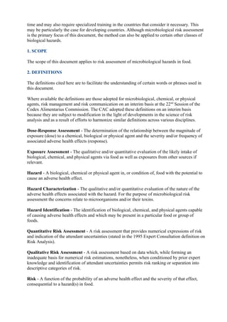time and may also require specialized training in the countries that consider it necessary. This
may be particularly the case for developing countries. Although microbiological risk assessment
is the primary focus of this document, the method can also be applied to certain other classes of
biological hazards.
1. SCOPE
The scope of this document applies to risk assessment of microbiological hazards in food.
2. DEFINITIONS
The definitions cited here are to facilitate the understanding of certain words or phrases used in
this document.
Where available the definitions are those adopted for microbiological, chemical, or physical
agents, risk management and risk communication on an interim basis at the 22nd Session of the
Codex Alimentarius Commission. The CAC adopted these definitions on an interim basis
because they are subject to modification in the light of developments in the science of risk
analysis and as a result of efforts to harmonize similar definitions across various disciplines.
Dose-Response Assessment - The determination of the relationship between the magnitude of
exposure (dose) to a chemical, biological or physical agent and the severity and/or frequency of
associated adverse health effects (response).
Exposure Assessment - The qualitative and/or quantitative evaluation of the likely intake of
biological, chemical, and physical agents via food as well as exposures from other sources if
relevant.
Hazard - A biological, chemical or physical agent in, or condition of, food with the potential to
cause an adverse health effect.
Hazard Characterization - The qualitative and/or quantitative evaluation of the nature of the
adverse health effects associated with the hazard. For the purpose of microbiological risk
assessment the concerns relate to microorganisms and/or their toxins.
Hazard Identification - The identification of biological, chemical, and physical agents capable
of causing adverse health effects and which may be present in a particular food or group of
foods.
Quantitative Risk Assessment - A risk assessment that provides numerical expressions of risk
and indication of the attendant uncertainties (stated in the 1995 Expert Consultation definition on
Risk Analysis).
Qualitative Risk Assessment - A risk assessment based on data which, while forming an
inadequate basis for numerical risk estimations, nonetheless, when conditioned by prior expert
knowledge and identification of attendant uncertainties permits risk ranking or separation into
descriptive categories of risk.
Risk - A function of the probability of an adverse health effect and the severity of that effect,
consequential to a hazard(s) in food.

 