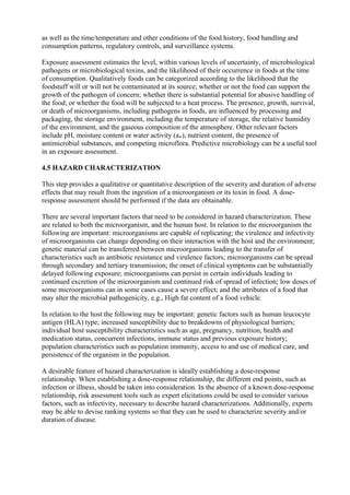 as well as the time/temperature and other conditions of the food history, food handling and
consumption patterns, regulatory controls, and surveillance systems.
Exposure assessment estimates the level, within various levels of uncertainty, of microbiological
pathogens or microbiological toxins, and the likelihood of their occurrence in foods at the time
of consumption. Qualitatively foods can be categorized according to the likelihood that the
foodstuff will or will not be contaminated at its source; whether or not the food can support the
growth of the pathogen of concern; whether there is substantial potential for abusive handling of
the food; or whether the food will be subjected to a heat process. The presence, growth, survival,
or death of microorganisms, including pathogens in foods, are influenced by processing and
packaging, the storage environment, including the temperature of storage, the relative humidity
of the environment, and the gaseous composition of the atmosphere. Other relevant factors
include pH, moisture content or water activity (aw), nutrient content, the presence of
antimicrobial substances, and competing microflora. Predictive microbiology can be a useful tool
in an exposure assessment.
4.5 HAZARD CHARACTERIZATION
This step provides a qualitative or quantitative description of the severity and duration of adverse
effects that may result from the ingestion of a microorganism or its toxin in food. A doseresponse assessment should be performed if the data are obtainable.
There are several important factors that need to be considered in hazard characterization. These
are related to both the microorganism, and the human host. In relation to the microorganism the
following are important: microorganisms are capable of replicating; the virulence and infectivity
of microorganisms can change depending on their interaction with the host and the environment;
genetic material can be transferred between microorganisms leading to the transfer of
characteristics such as antibiotic resistance and virulence factors; microorganisms can be spread
through secondary and tertiary transmission; the onset of clinical symptoms can be substantially
delayed following exposure; microorganisms can persist in certain individuals leading to
continued excretion of the microorganism and continued risk of spread of infection; low doses of
some microorganisms can in some cases cause a severe effect; and the attributes of a food that
may alter the microbial pathogenicity, e.g., High fat content of a food vehicle.
In relation to the host the following may be important: genetic factors such as human leucocyte
antigen (HLA) type; increased susceptibility due to breakdowns of physiological barriers;
individual host susceptibility characteristics such as age, pregnancy, nutrition, health and
medication status, concurrent infections, immune status and previous exposure history;
population characteristics such as population immunity, access to and use of medical care, and
persistence of the organism in the population.
A desirable feature of hazard characterization is ideally establishing a dose-response
relationship. When establishing a dose-response relationship, the different end points, such as
infection or illness, should be taken into consideration. In the absence of a known dose-response
relationship, risk assessment tools such as expert elicitations could be used to consider various
factors, such as infectivity, necessary to describe hazard characterizations. Additionally, experts
may be able to devise ranking systems so that they can be used to characterize severity and/or
duration of disease.

 