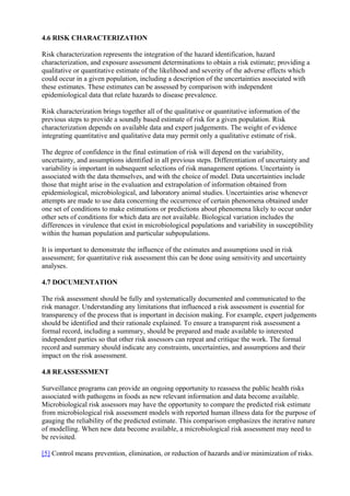 4.6 RISK CHARACTERIZATION
Risk characterization represents the integration of the hazard identification, hazard
characterization, and exposure assessment determinations to obtain a risk estimate; providing a
qualitative or quantitative estimate of the likelihood and severity of the adverse effects which
could occur in a given population, including a description of the uncertainties associated with
these estimates. These estimates can be assessed by comparison with independent
epidemiological data that relate hazards to disease prevalence.
Risk characterization brings together all of the qualitative or quantitative information of the
previous steps to provide a soundly based estimate of risk for a given population. Risk
characterization depends on available data and expert judgements. The weight of evidence
integrating quantitative and qualitative data may permit only a qualitative estimate of risk.
The degree of confidence in the final estimation of risk will depend on the variability,
uncertainty, and assumptions identified in all previous steps. Differentiation of uncertainty and
variability is important in subsequent selections of risk management options. Uncertainty is
associated with the data themselves, and with the choice of model. Data uncertainties include
those that might arise in the evaluation and extrapolation of information obtained from
epidemiological, microbiological, and laboratory animal studies. Uncertainties arise whenever
attempts are made to use data concerning the occurrence of certain phenomena obtained under
one set of conditions to make estimations or predictions about phenomena likely to occur under
other sets of conditions for which data are not available. Biological variation includes the
differences in virulence that exist in microbiological populations and variability in susceptibility
within the human population and particular subpopulations.
It is important to demonstrate the influence of the estimates and assumptions used in risk
assessment; for quantitative risk assessment this can be done using sensitivity and uncertainty
analyses.
4.7 DOCUMENTATION
The risk assessment should be fully and systematically documented and communicated to the
risk manager. Understanding any limitations that influenced a risk assessment is essential for
transparency of the process that is important in decision making. For example, expert judgements
should be identified and their rationale explained. To ensure a transparent risk assessment a
formal record, including a summary, should be prepared and made available to interested
independent parties so that other risk assessors can repeat and critique the work. The formal
record and summary should indicate any constraints, uncertainties, and assumptions and their
impact on the risk assessment.
4.8 REASSESSMENT
Surveillance programs can provide an ongoing opportunity to reassess the public health risks
associated with pathogens in foods as new relevant information and data become available.
Microbiological risk assessors may have the opportunity to compare the predicted risk estimate
from microbiological risk assessment models with reported human illness data for the purpose of
gauging the reliability of the predicted estimate. This comparison emphasizes the iterative nature
of modelling. When new data become available, a microbiological risk assessment may need to
be revisited.
[5] Control means prevention, elimination, or reduction of hazards and/or minimization of risks.

 
