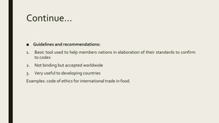 Continue…
■ Guidelines and recommendations:
1. Basic tool used to help members nations in elaboration of their standards to confirm
to codex
2. Not binding but accepted worldwide
3. Very useful to developing countries
Examples: code of ethics for international trade in food.
 