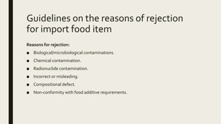 Guidelines on the reasons of rejection
for import food item
Reasons for rejection:
■ Biological/microbiological contaminations.
■ Chemical contamination.
■ Radionuclide contamination.
■ Incorrect or misleading.
■ Compositional defect.
■ Non-conformity with food additive requirements.
 