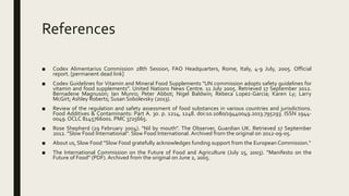 References
■ Codex Alimentarius Commission 28th Session, FAO Headquarters, Rome, Italy, 4-9 July, 2005. Official
report. [permanent dead link]
■ Codex Guidelines for Vitamin and Mineral Food Supplements "UN commission adopts safety guidelines for
vitamin and food supplements". United Nations News Centre. 11 July 2005. Retrieved 17 September 2012.
Bernadene Magnuson; Ian Munro; Peter Abbot; Nigel Baldwin; Rebeca Lopez-Garcia; Karen Ly; Larry
McGirt; Ashley Roberts; Susan Sobolevsky (2013).
■ Review of the regulation and safety assessment of food substances in various countries and jurisdictions.
Food Additives & Contaminants: Part A. 30. p. 1214, 1248. doi:10.1080/19440049.2013.795293. ISSN 1944-
0049. OCLC 8145766001. PMC 3725665.
■ Rose Shepherd (29 February 2004). "Nil by mouth". The Observer, Guardian UK. Retrieved 17 September
2012. "Slow Food International". Slow Food International. Archived from the original on 2012-09-05.
■ About us, Slow Food "Slow Food gratefully acknowledges funding support from the European Commission."
■ The International Commission on the Future of Food and Agriculture (July 15, 2003). "Manifesto on the
Future of Food" (PDF). Archived from the original on June 2, 2005.
 