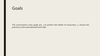 Goals
The commission’s main goals are- 1.to protect the health of consumers, 2. Ensure fair
practices in the international food trade.
 