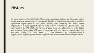 History
Its name is derived from the Codex Alimentarius austriacus. Its texts are developed by the
codex Alimentarius commission that was established in early November 1961 by the food
agriculture organization of the United nations, was joined by the World health
organization in June 1962and held its first session in Rome in October 1963. The
secretariat of the CAC is in Rome, Italy. As of 2020, there were 189 members of the Codex
Alimentarius Commission: 188 member countries and one member organization, the
European Union (EU). There were 237 Codex observers: 58 intergovernmental
organizations, 163 non-governmental organizations, and 16 United Nations organizations.
 