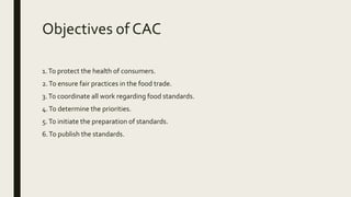 Objectives of CAC
1.To protect the health of consumers.
2.To ensure fair practices in the food trade.
3.To coordinate all work regarding food standards.
4.To determine the priorities.
5.To initiate the preparation of standards.
6.To publish the standards.
 