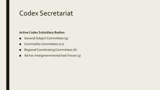 Codex Secretariat
Active Codex Subsidiary Bodies:
■ General Subject Committees (9)
■ Commodity Committees (12)
■ RegionalCoordinatingCommittees (6)
■ Ad hoc intergovernmental task Forces (3)
 