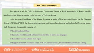 The Secretariat of the Codex Alimentarius Commission, hosted at FAO headquarters in Rome, provides
coordination and liaison across the entire spectrum of Codex activities.
Under the overall guidance of the Codex Secretary, a senior official appointed jointly by the Directors-
General of FAO and WHO, the Secretariat comprises a small team of professional and technical officers and support
staff. The current Secretariat is made up of:
• 07 Food Standards Officers
• 03 Seconded Food Standards Officers from Republic of Korea and Singapore
• 01 Junior Professional Officer from Japan
• 09 Support staff and Consultants for IT, Web & Communications, Document Management and Editing
The Codex Secretariat
 