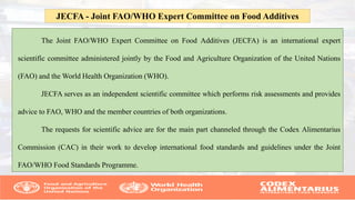 The Joint FAO/WHO Expert Committee on Food Additives (JECFA) is an international expert
scientific committee administered jointly by the Food and Agriculture Organization of the United Nations
(FAO) and the World Health Organization (WHO).
JECFA serves as an independent scientific committee which performs risk assessments and provides
advice to FAO, WHO and the member countries of both organizations.
The requests for scientific advice are for the main part channeled through the Codex Alimentarius
Commission (CAC) in their work to develop international food standards and guidelines under the Joint
FAO/WHO Food Standards Programme.
JECFA - Joint FAO/WHO Expert Committee on Food Additives
 