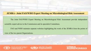 The Joint FAO/WHO Expert Meeting on Microbiological Risk Assessment provide independent
scientific expert advice to the Commission and its specialist Committees.
FAO and WHO maintain separate websites highlighting the work of the JEMRA from the points of
view of the two parent Organizations.
JEMRA - Joint FAO/WHO Expert Meeting on Microbiological Risk Assessment
 