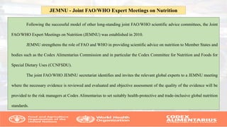 Following the successful model of other long-standing joint FAO/WHO scientific advice committees, the Joint
FAO/WHO Expert Meetings on Nutrition (JEMNU) was established in 2010.
JEMNU strengthens the role of FAO and WHO in providing scientific advice on nutrition to Member States and
bodies such as the Codex Alimentarius Commission and in particular the Codex Committee for Nutrition and Foods for
Special Dietary Uses (CCNFSDU).
The joint FAO/WHO JEMNU secretariat identifies and invites the relevant global experts to a JEMNU meeting
where the necessary evidence is reviewed and evaluated and objective assessment of the quality of the evidence will be
provided to the risk managers at Codex Alimentarius to set suitably health-protective and trade-inclusive global nutrition
standards.
JEMNU - Joint FAO/WHO Expert Meetings on Nutrition
 