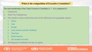 The total membership of the Codex Executive Committee is 17. It is comprised of:
i. Chairperson
ii. Three Vice Chairpersons
iii. One member country elected from each of the following seven geographic regions:
1. Africa
2. Asia
3. Europe
4. Latin America and the Caribbean
5. Near East
6. North America
7. The Southwest Pacific
iv. The Regional Coordinators for the six regions
What is the composition of Executive Committee?
 