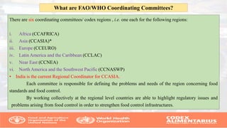 There are six coordinating committees/ codex regions , i.e. one each for the following regions:
i. Africa (CCAFRICA)
ii. Asia (CCASIA)*
iii. Europe (CCEURO)
iv. Latin America and the Caribbean (CCLAC)
v. Near East (CCNEA)
vi. North America and the Southwest Pacific (CCNASWP)
• India is the current Regional Coordinator for CCASIA.
Each committee is responsible for defining the problems and needs of the region concerning food
standards and food control.
By working collectively at the regional level countries are able to highlight regulatory issues and
problems arising from food control in order to strengthen food control infrastructures.
What are FAO/WHO Coordinating Committees?
 