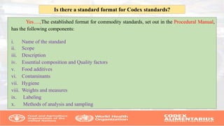 Yes….,The established format for commodity standards, set out in the Procedural Manual,
has the following components:
i. Name of the standard
ii. Scope
iii. Description
iv. Essential composition and Quality factors
v. Food additives
vi. Contaminants
vii. Hygiene
viii. Weights and measures
ix. Labeling
x. Methods of analysis and sampling
Is there a standard format for Codex standards?
 
