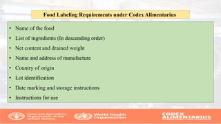 • Name of the food
• List of ingredients (In descending order)
• Net content and drained weight
• Name and address of manufacture
• Country of origin
• Lot identification
• Date marking and storage instructions
• Instructions for use
Food Labeling Requirements under Codex Alimentarius
 