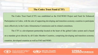 The Codex Trust Fund (CTF) was established as the FAO/WHO Project and Fund for Enhanced
Participation in Codex, with the aim of supporting developing and transition economy countries to participate
more effectively in the Codex Alimentarius Commission and its related committees.
The CTF is a development partnership located at the heart of the global Codex system and is based
on a mandate given directly by all Codex Member Countries, comprising developing and transition economy
countries, developed countries as well as FAO and WHO.
The Codex Trust Fund (CTF)
 