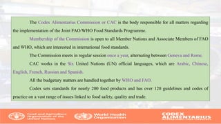 The Codex Alimentarius Commission or CAC is the body responsible for all matters regarding
the implementation of the Joint FAO/WHO Food Standards Programme.
Membership of the Commission is open to all Member Nations and Associate Members of FAO
and WHO, which are interested in international food standards.
The Commission meets in regular session once a year, alternating between Geneva and Rome.
CAC works in the Six United Nations (UN) official languages, which are Arabic, Chinese,
English, French, Russian and Spanish.
All the budgetary matters are handled together by WHO and FAO.
Codex sets standards for nearly 200 food products and has over 120 guidelines and codes of
practice on a vast range of issues linked to food safety, quality and trade.
 