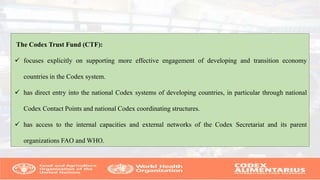 The Codex Trust Fund (CTF):
 focuses explicitly on supporting more effective engagement of developing and transition economy
countries in the Codex system.
 has direct entry into the national Codex systems of developing countries, in particular through national
Codex Contact Points and national Codex coordinating structures.
 has access to the internal capacities and external networks of the Codex Secretariat and its parent
organizations FAO and WHO.
 