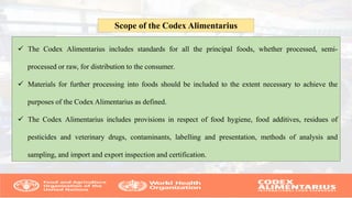  The Codex Alimentarius includes standards for all the principal foods, whether processed, semi-
processed or raw, for distribution to the consumer.
 Materials for further processing into foods should be included to the extent necessary to achieve the
purposes of the Codex Alimentarius as defined.
 The Codex Alimentarius includes provisions in respect of food hygiene, food additives, residues of
pesticides and veterinary drugs, contaminants, labelling and presentation, methods of analysis and
sampling, and import and export inspection and certification.
Scope of the Codex Alimentarius
 