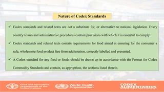 Codex standards and related texts are not a substitute for, or alternative to national legislation. Every
country’s laws and administrative procedures contain provisions with which it is essential to comply.
 Codex standards and related texts contain requirements for food aimed at ensuring for the consumer a
safe, wholesome food product free from adulteration, correctly labelled and presented.
 A Codex standard for any food or foods should be drawn up in accordance with the Format for Codex
Commodity Standards and contain, as appropriate, the sections listed therein.
Nature of Codex Standards
 