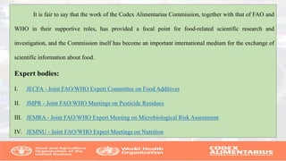 It is fair to say that the work of the Codex Alimentarius Commission, together with that of FAO and
WHO in their supportive roles, has provided a focal point for food-related scientific research and
investigation, and the Commission itself has become an important international medium for the exchange of
scientific information about food.
Expert bodies:
I. JECFA - Joint FAO/WHO Expert Committee on Food Additives
II. JMPR - Joint FAO/WHO Meetings on Pesticide Residues
III. JEMRA - Joint FAO/WHO Expert Meeting on Microbiological Risk Assessment
IV. JEMNU - Joint FAO/WHO Expert Meetings on Nutrition
 
